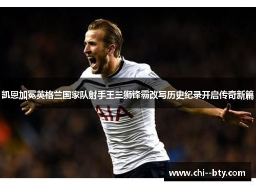 凯恩加冕英格兰国家队射手王三狮锋霸改写历史纪录开启传奇新篇