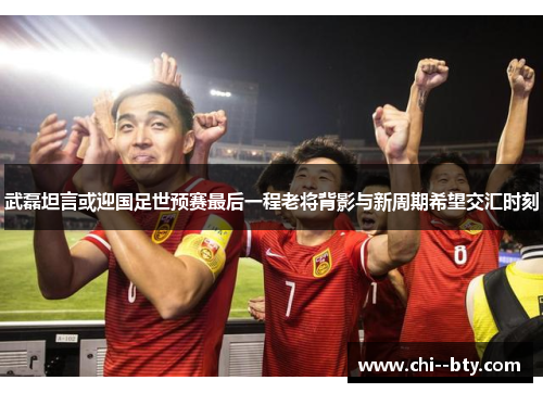 武磊坦言或迎国足世预赛最后一程老将背影与新周期希望交汇时刻